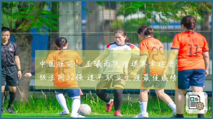 中国独苗！王曦雨凭借退赛幸运晋级法网32强 追平职业生涯最佳成绩
